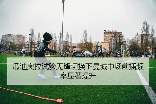 瓜迪奥拉试验无锋切换下曼城中场前插频率显著提升