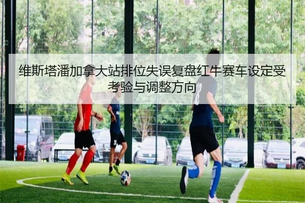 维斯塔潘加拿大站排位失误复盘红牛赛车设定受考验与调整方向